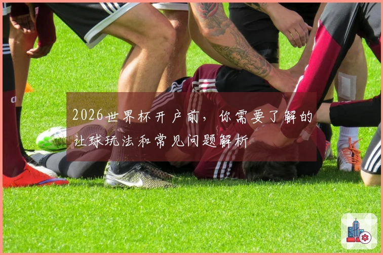 2026世界杯开户前,你需要了解的让球玩法和常见问题解析